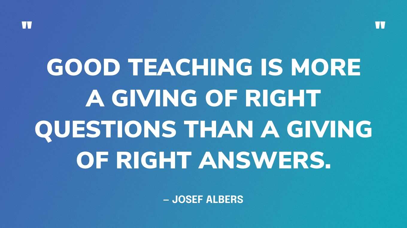 “Good teaching is more a giving of right questions than a giving of right answers.” — Josef Albers