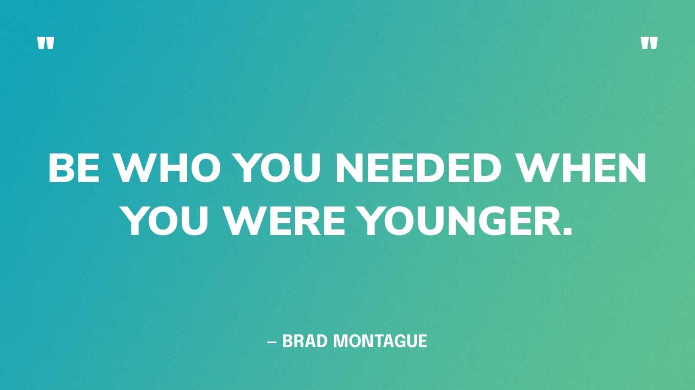 “Be who you needed when you were younger.” — Brad Montague‍