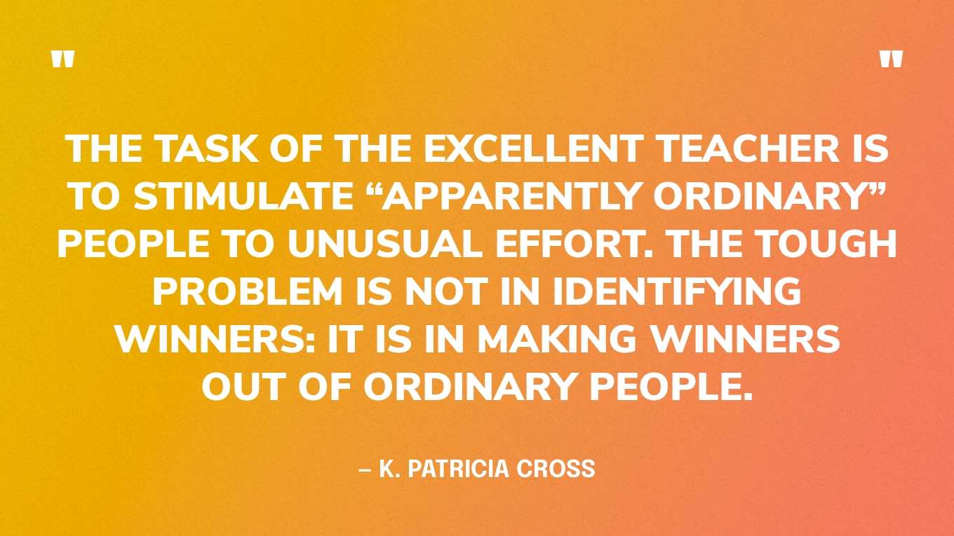 “The task of the excellent teacher is to stimulate “apparently ordinary” people to unusual effort. The tough problem is not in identifying winners: it is in making winners out of ordinary people.” — K. Patricia Cross
