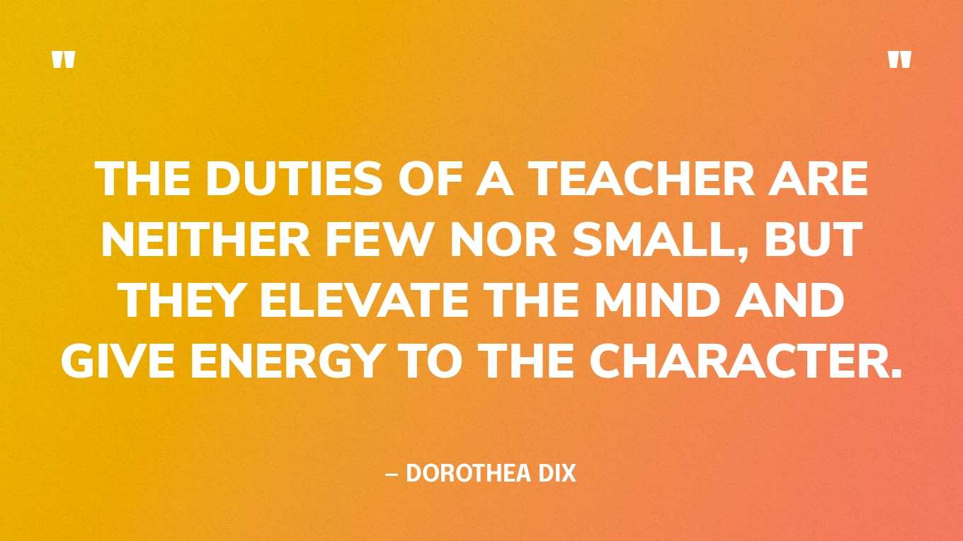 “The duties of a teacher are neither few nor small, but they elevate the mind and give energy to the character.” — Dorothea Dix