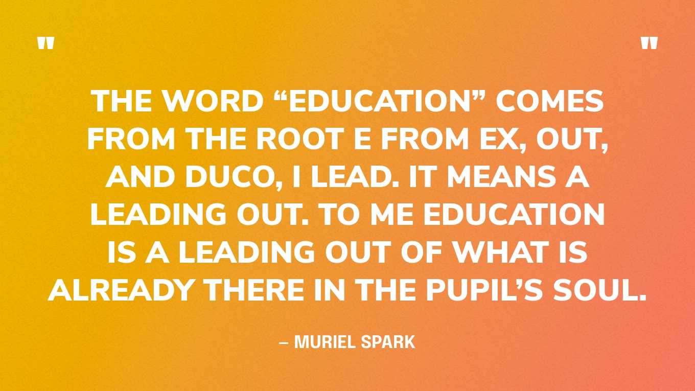 “The word “education” comes from the root e from ex, out, and duco, I lead. It means a leading out. To me education is a leading out of what is already there in the pupil’s soul.” — Muriel Spark