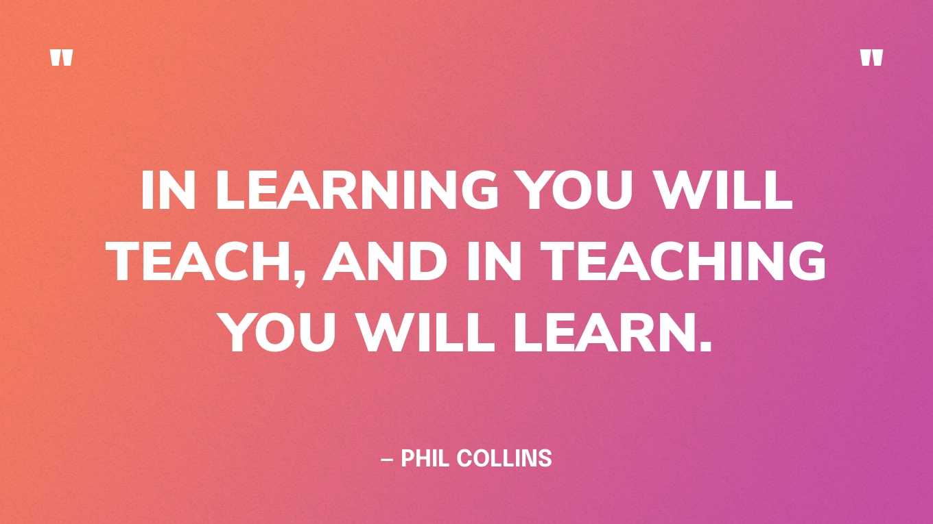 “In learning you will teach, and in teaching you will learn.” — Phil Collins