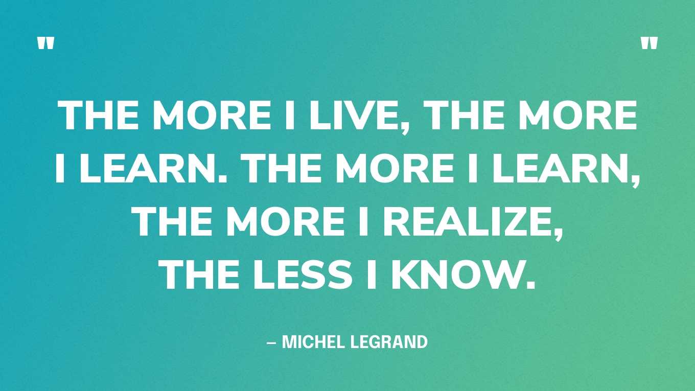 “The more I live, the more I learn. The more I learn, the more I realize, the less I know.” — Michel Legrand