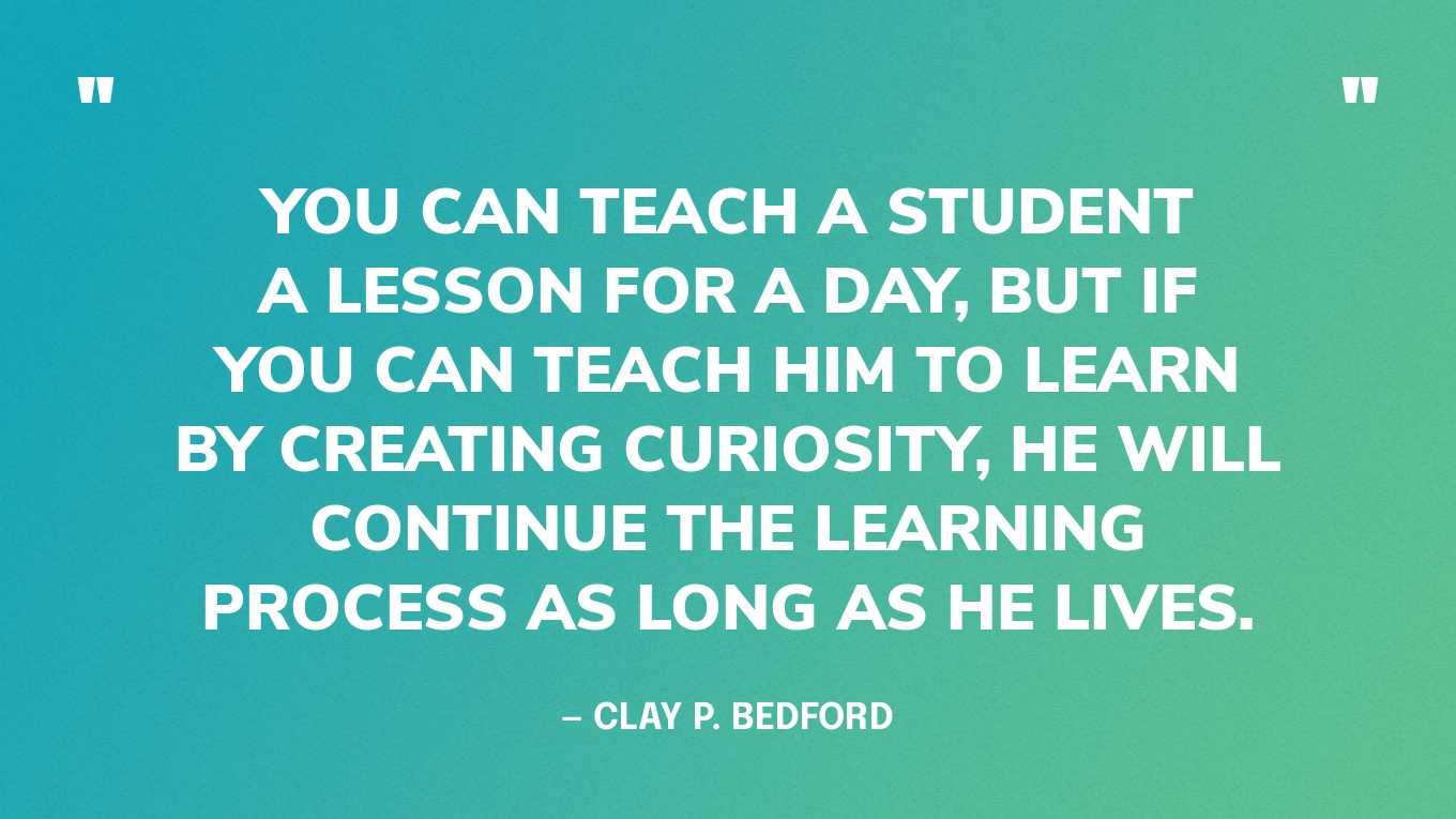 “You can teach a student a lesson for a day, but if you can teach him to learn by creating curiosity, he will continue the learning process as long as he lives.” — Clay P. Bedford