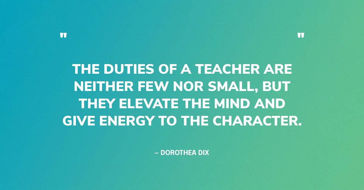 Quote Graphic: The duties of a teacher are neither few nor small, but they elevate the mind and give energy to the character.	Dorothea Dix