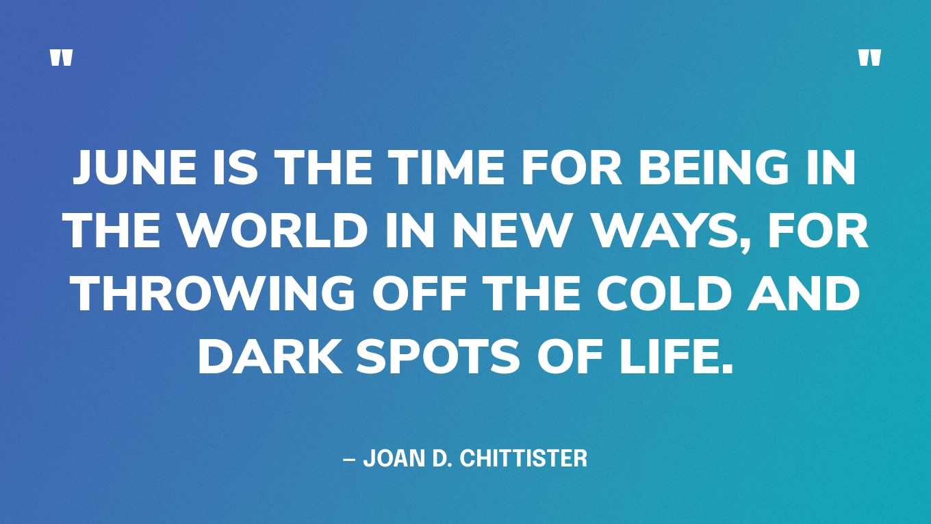 “June is the time for being in the world in new ways, for throwing off the cold and dark spots of life.” — Joan D. Chittister