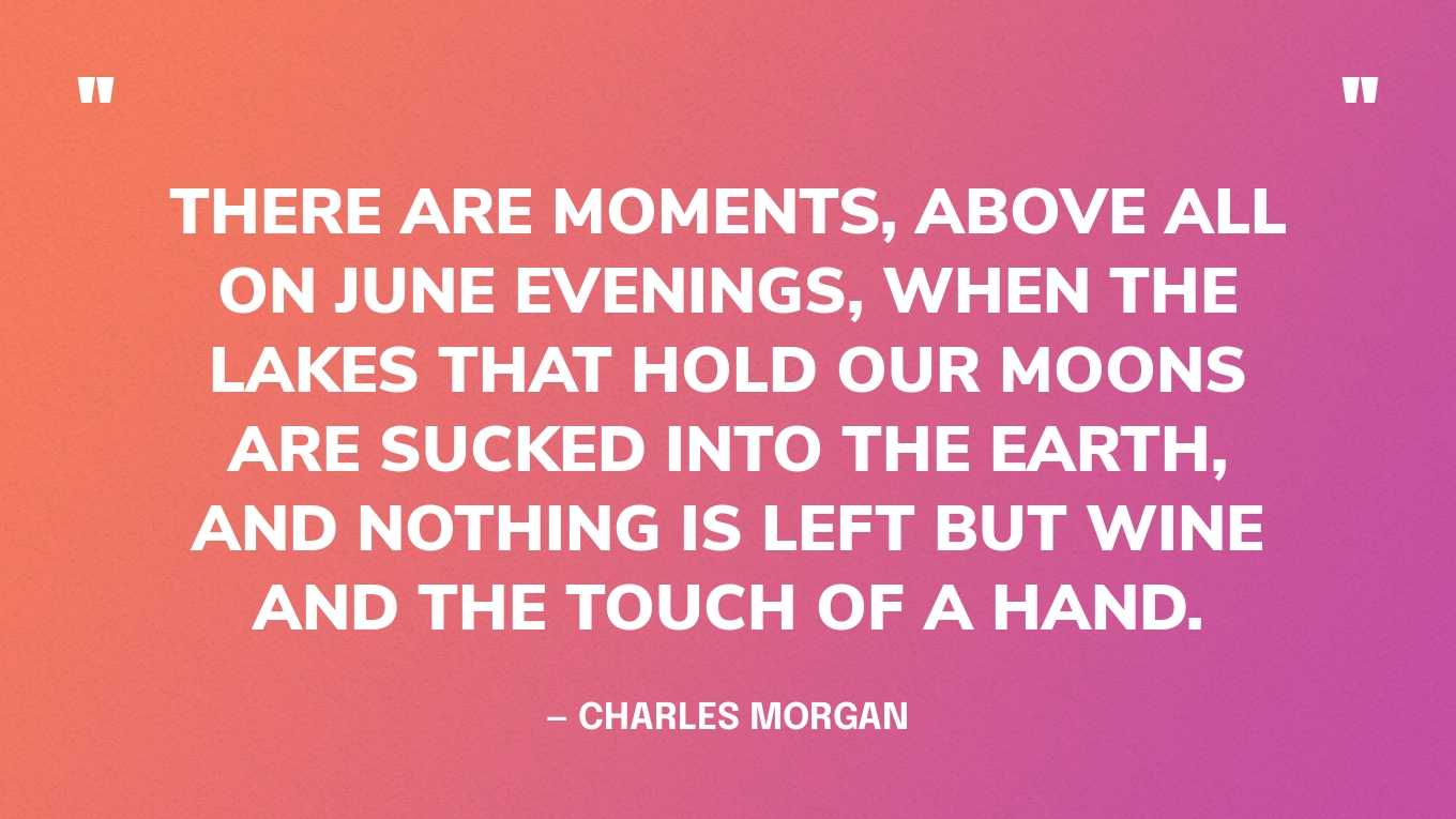 “There are moments, above all on June evenings, when the lakes that hold our moons are sucked into the earth, and nothing is left but wine and the touch of a hand.” — Charles Morgan