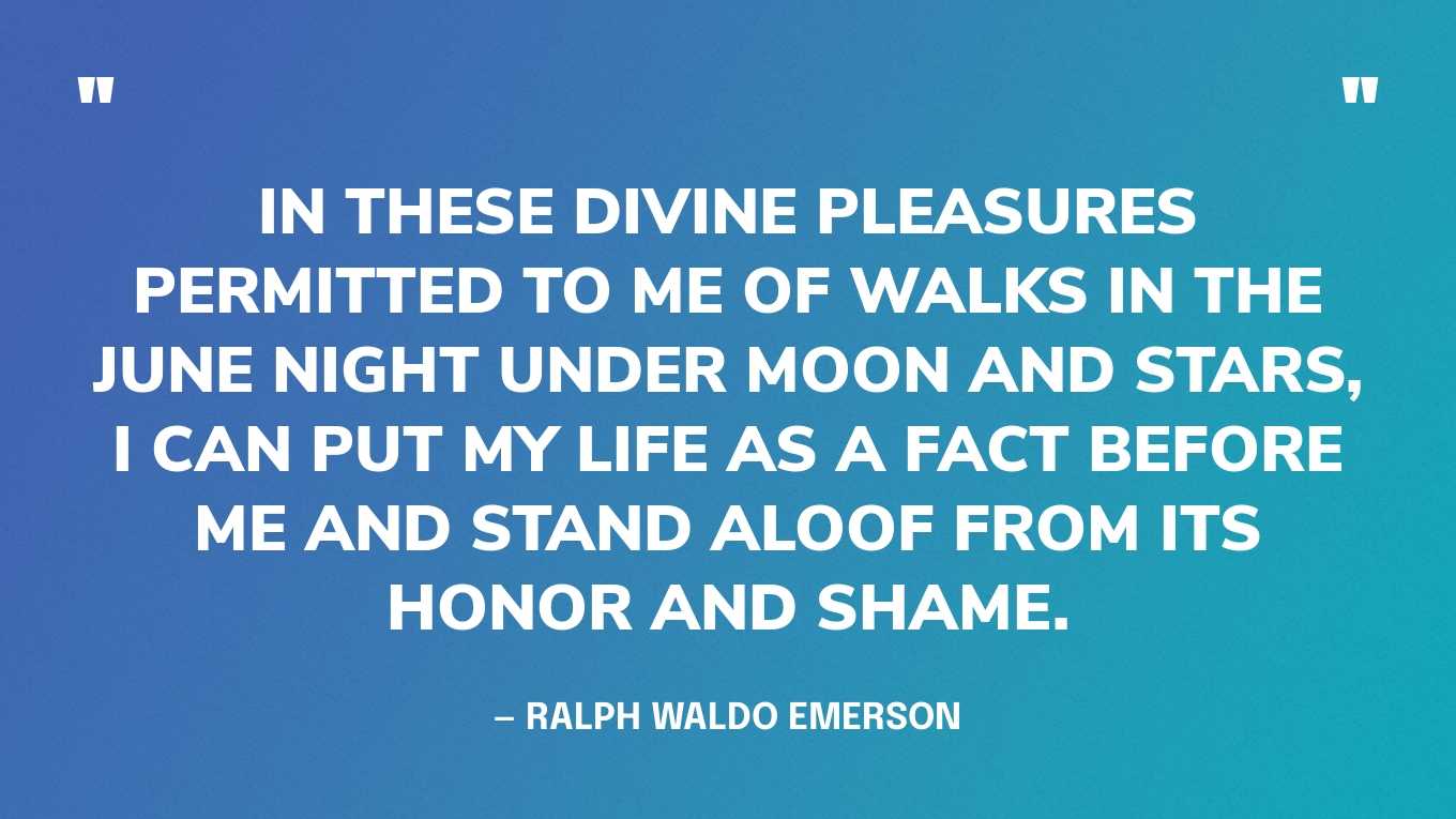 “In these divine pleasures permitted to me of walks in the June night under moon and stars, I can put my life as a fact before me and stand aloof from its honor and shame.” — Ralph Waldo Emerson, Nature