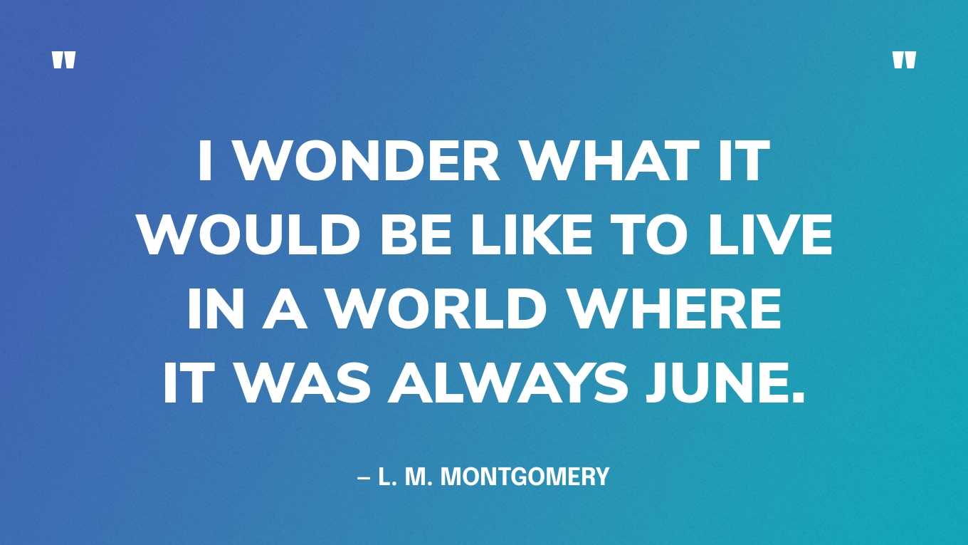 “I wonder what it would be like to live in a world where it was always June.” — L. M. Montgomery, Anne of the Island