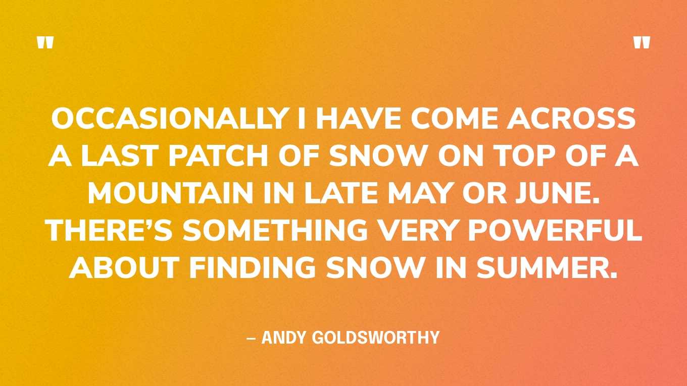 “Occasionally I have come across a last patch of snow on top of a mountain in late May or June. There’s something very powerful about finding snow in summer.” — Andy Goldsworthy