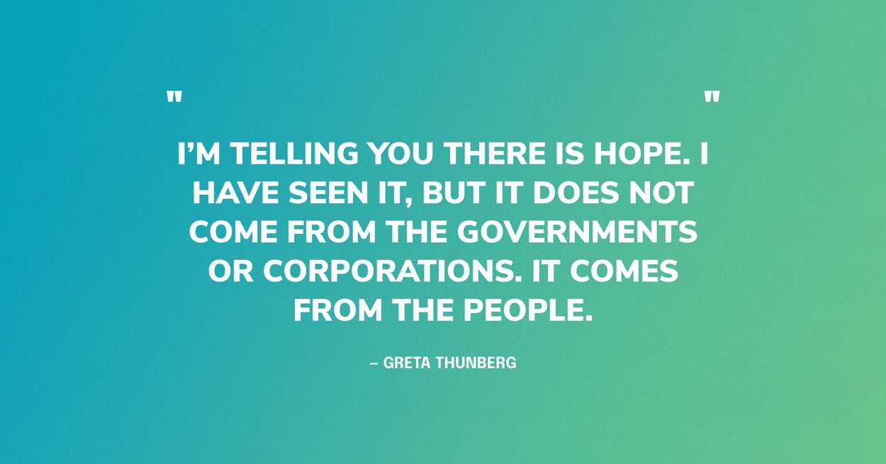 Quote Graphic: I’m telling you there is hope. I have seen it, but it does not come from the governments or corporations. It comes from the people. — Greta Thunberg