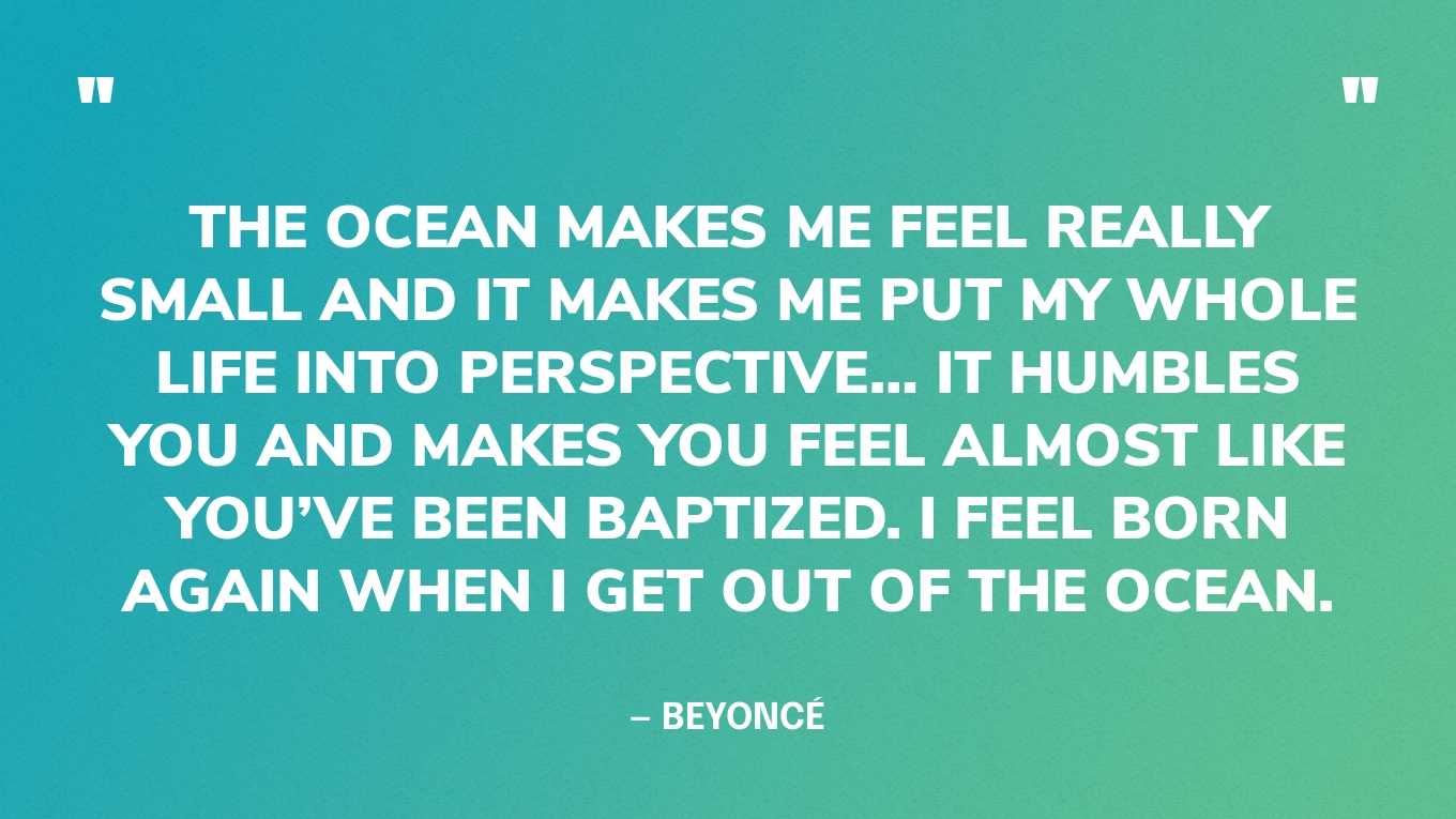 “The ocean makes me feel really small and it makes me put my whole life into perspective… it humbles you and makes you feel almost like you’ve been baptized. I feel born again when I get out of the ocean.” — Beyoncé