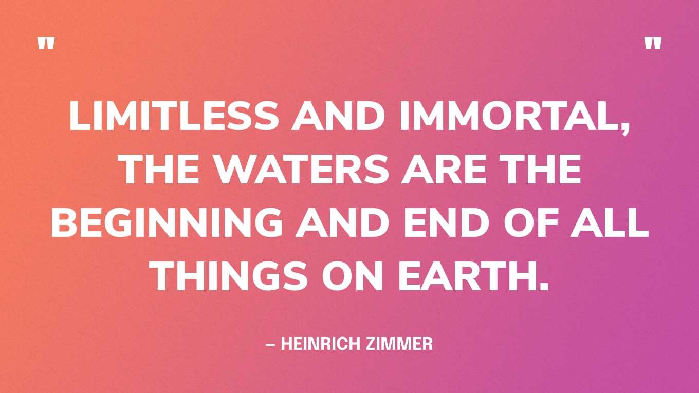 “Limitless and immortal, the waters are the beginning and end of all things on earth.” — Heinrich Zimmer