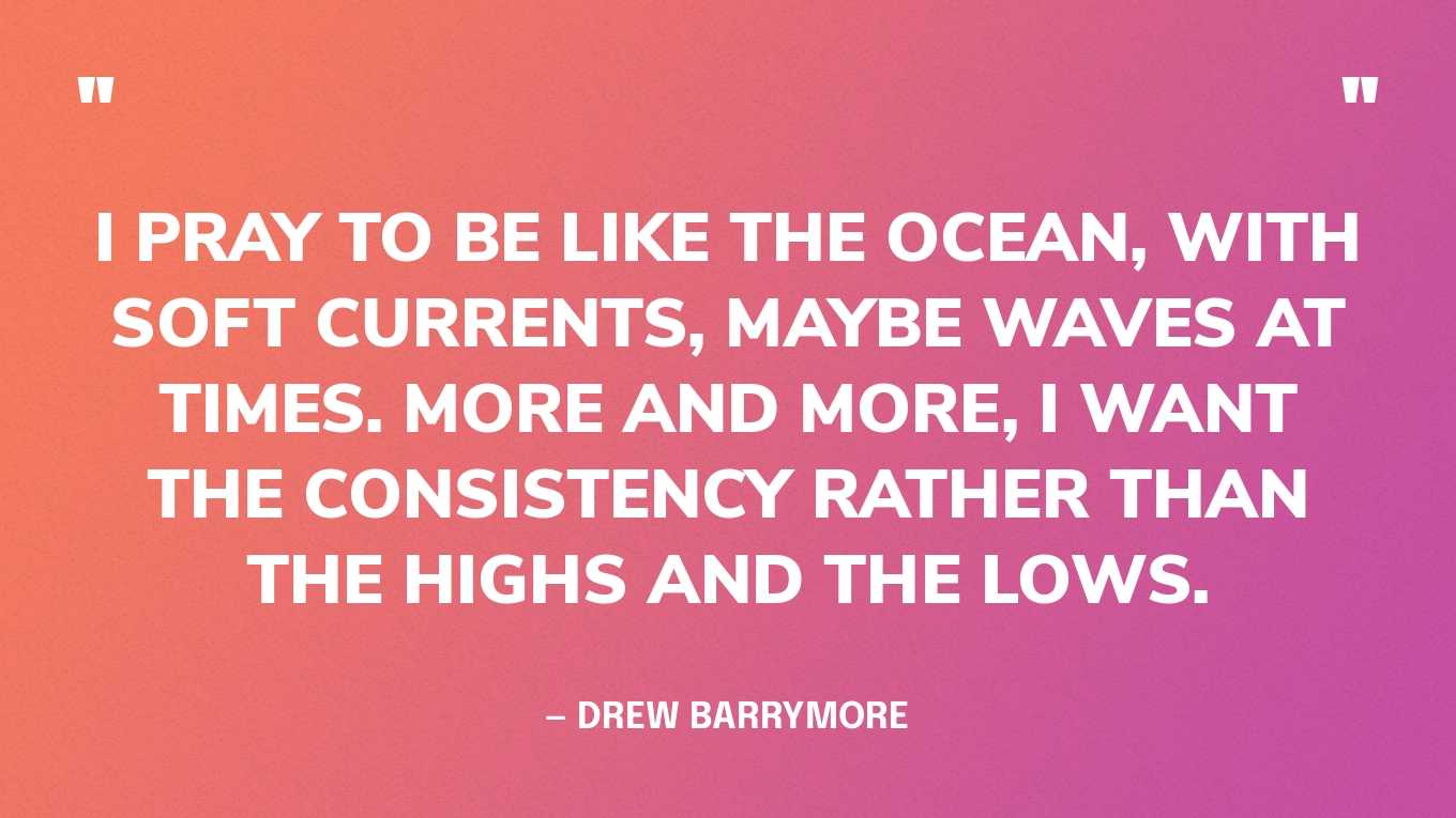 “I pray to be like the ocean, with soft currents, maybe waves at times. More and more, I want the consistency rather than the highs and the lows.” — Drew Barrymore‍