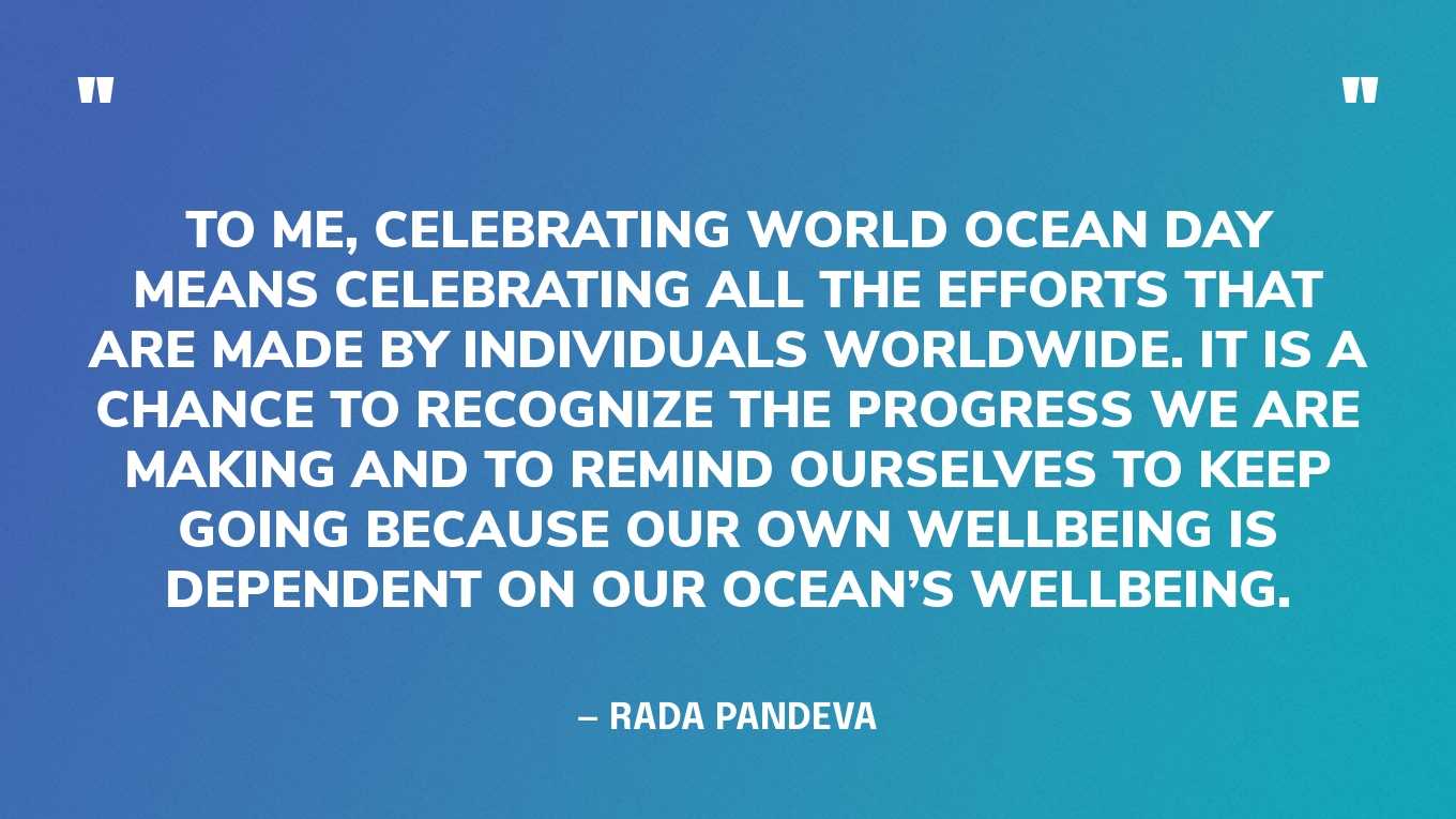 “To me, celebrating World Ocean Day means celebrating all the efforts that are made by individuals worldwide. It is a chance to recognize the progress we are making and to remind ourselves to keep going because our own wellbeing is dependent on our ocean’s wellbeing.” — Rada Pandeva, World Ocean Day Youth Advisory Council Member