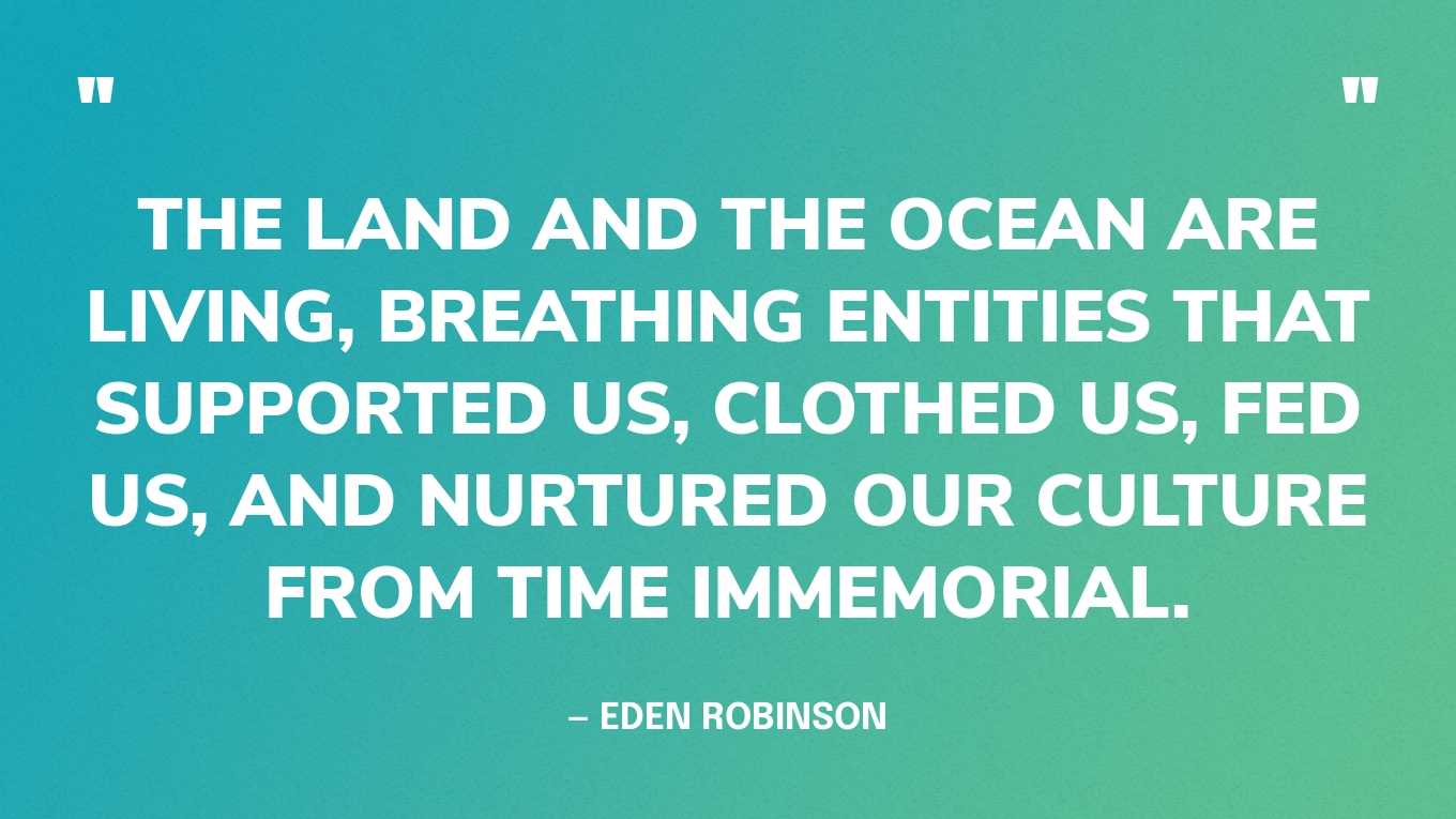 “The land and the ocean are living, breathing entities that supported us, clothed us, fed us, and nurtured our culture from time immemorial.” — Eden Robinson