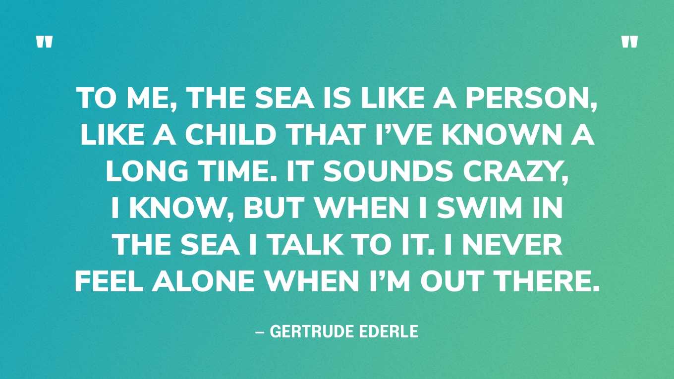 “To me, the sea is like a person, like a child that I’ve known a long time. It sounds crazy, I know, but when I swim in the sea I talk to it. I never feel alone when I’m out there.” — Gertrude Ederle