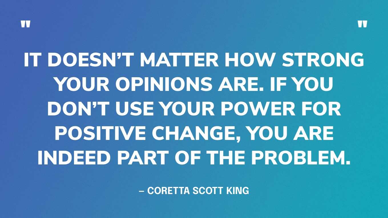 “It doesn’t matter how strong your opinions are. If you don’t use your power for positive change, you are indeed part of the problem.” — Coretta Scott King