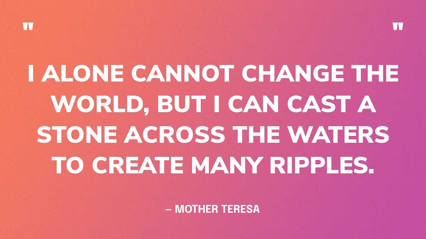 “I alone cannot change the world, but I can cast a stone across the waters to create many ripples.” — Mother Teresa