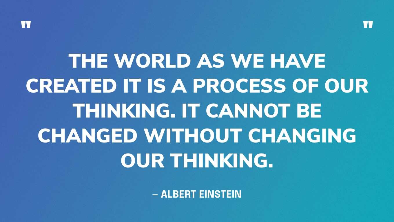 “The world as we have created it is a process of our thinking. It cannot be changed without changing our thinking.” — Albert Einstein
