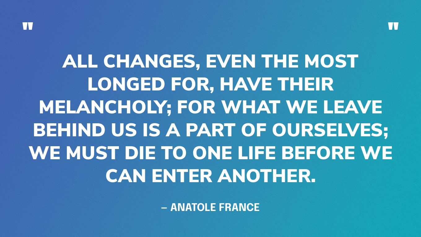 “All changes, even the most longed for, have their melancholy; for what we leave behind us is a part of ourselves; we must die to one life before we can enter another.” — Anatole France