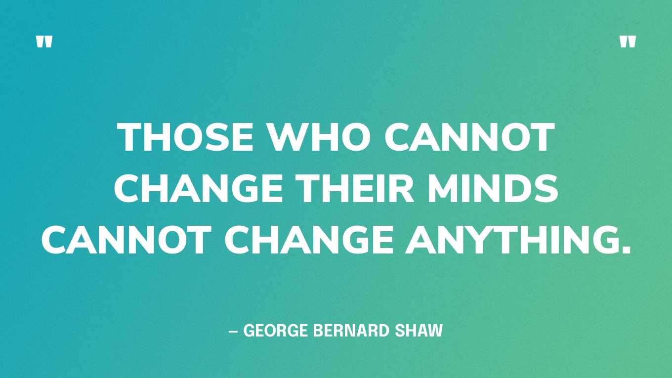 “Those who cannot change their minds cannot change anything.” — George Bernard Shaw