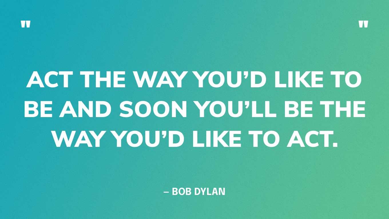 “Act the way you’d like to be and soon you’ll be the way you’d like to act.” — Bob Dylan