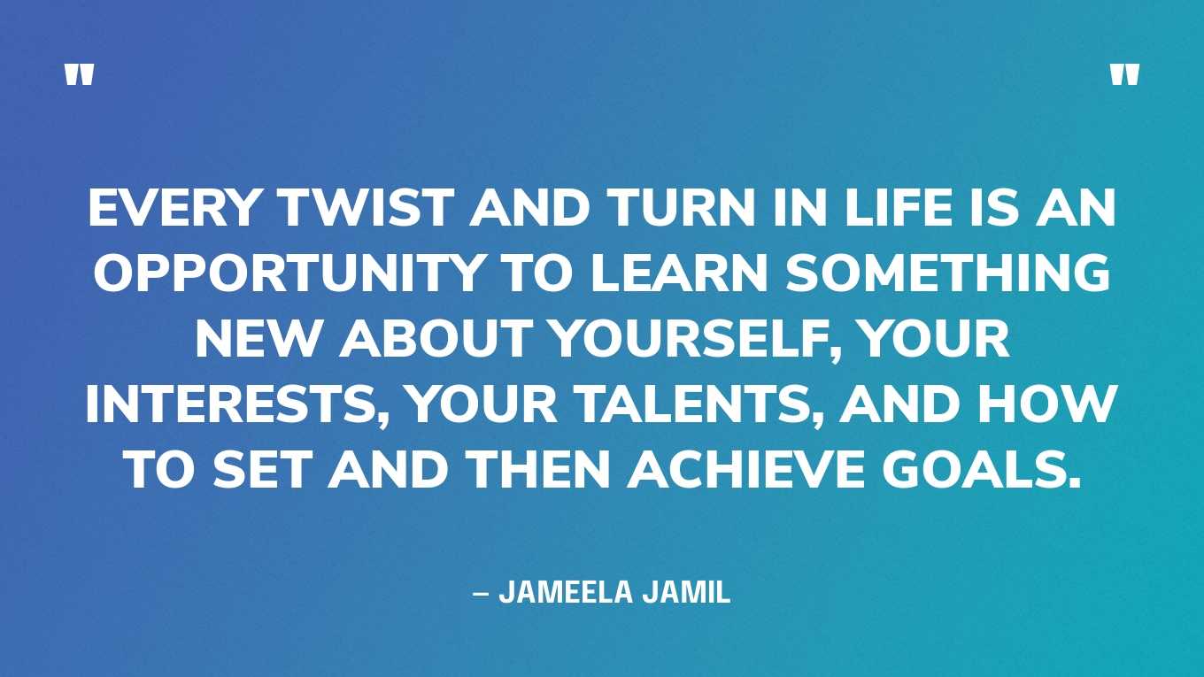 “Every twist and turn in life is an opportunity to learn something new about yourself, your interests, your talents, and how to set and then achieve goals.” — Jameela Jamil‍