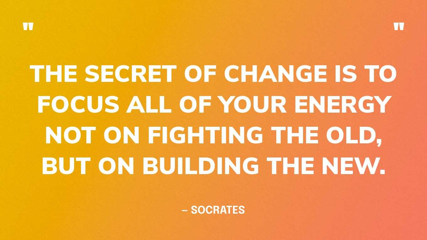 “The secret of change is to focus all of your energy not on fighting the old, but on building the new.” — Socrates