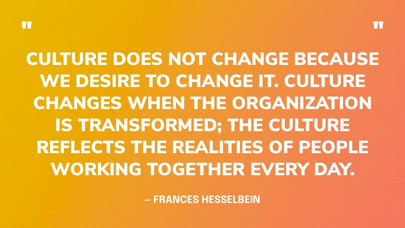 “Culture does not change because we desire to change it. Culture changes when the organization is transformed; the culture reflects the realities of people working together every day.” — Frances Hesselbein
