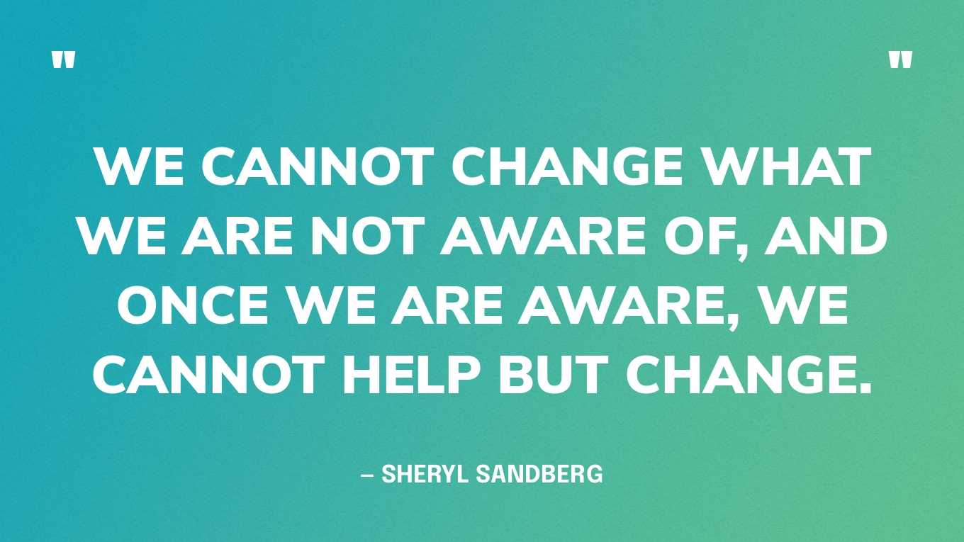 “We cannot change what we are not aware of, and once we are aware, we cannot help but change.” — Sheryl Sandberg