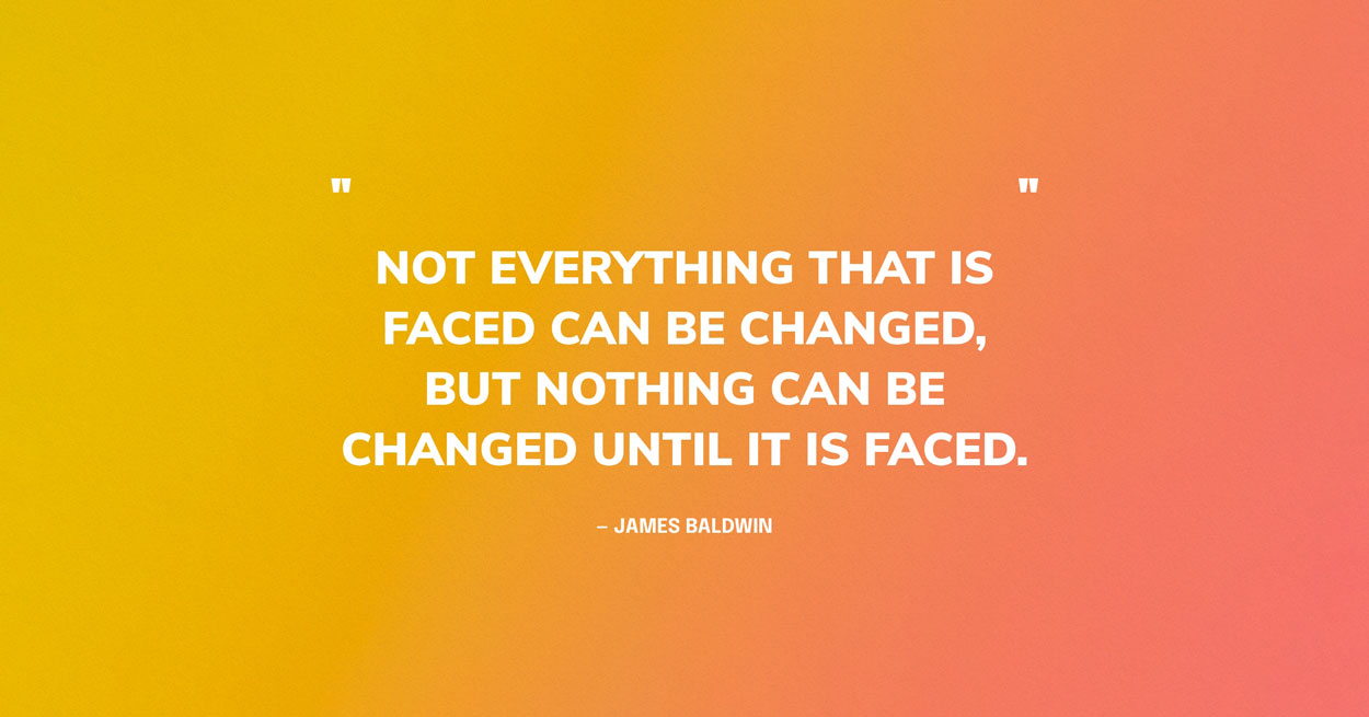 Change Quote Graphic: Not everything that is faced can be changed, but nothing can be changed until it is faced.	— James Baldwin