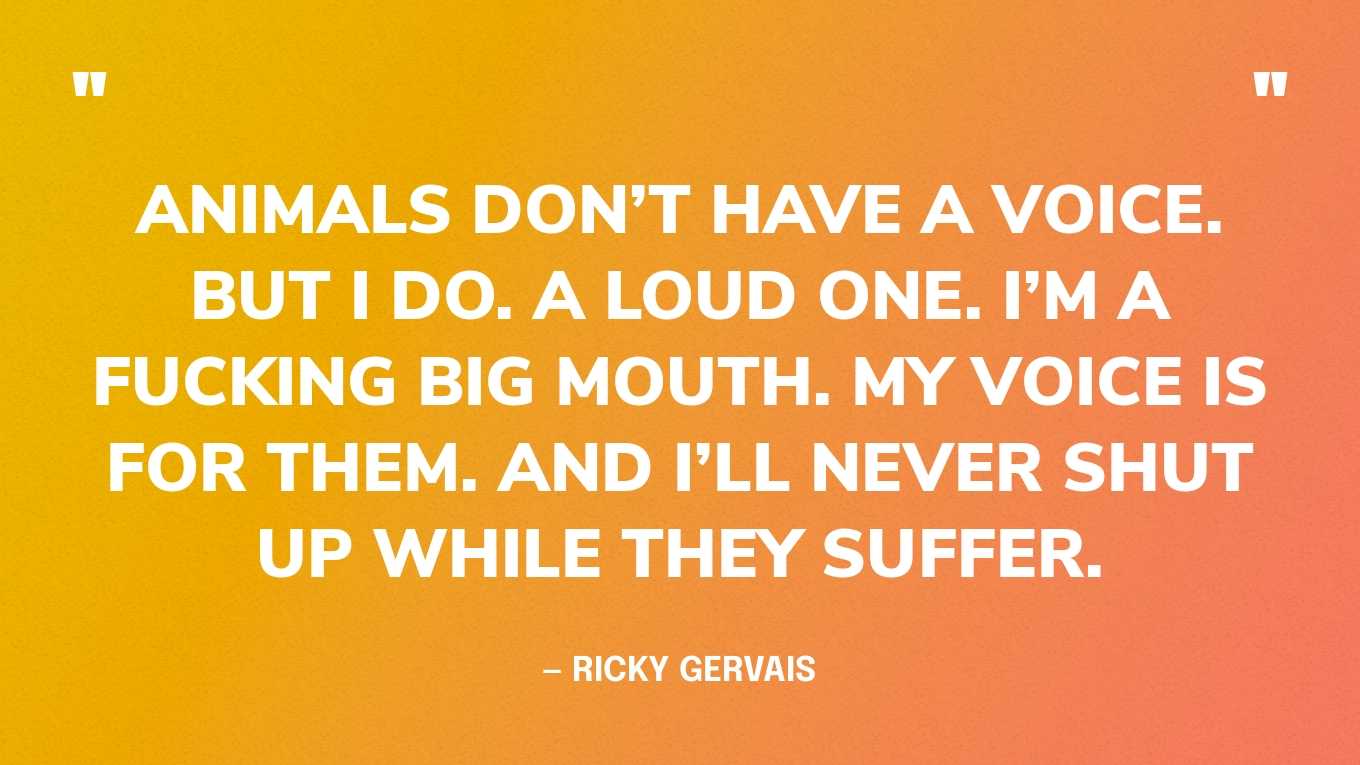 “Animals don’t have a voice. But I do. A loud one. I’m a fucking big mouth. My voice is for them. And I’ll never shut up while they suffer.” — Ricky Gervais