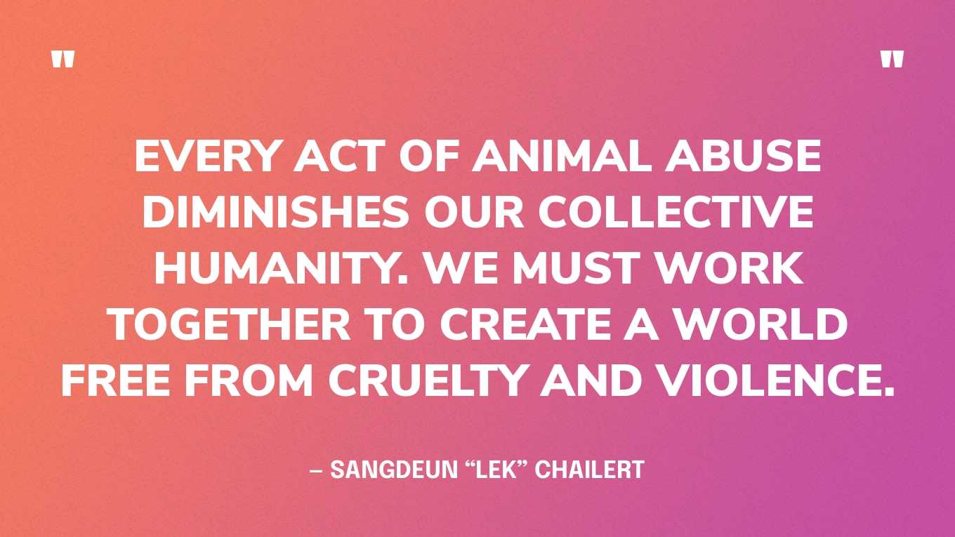 “Every act of animal abuse diminishes our collective humanity. We must work together to create a world free from cruelty and violence.” — Sangdeun “Lek” Chailert