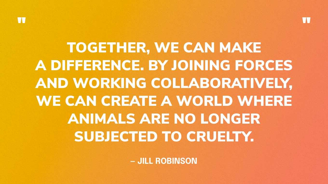 “Together, we can make a difference. By joining forces and working collaboratively, we can create a world where animals are no longer subjected to cruelty.” — Jill Robinson