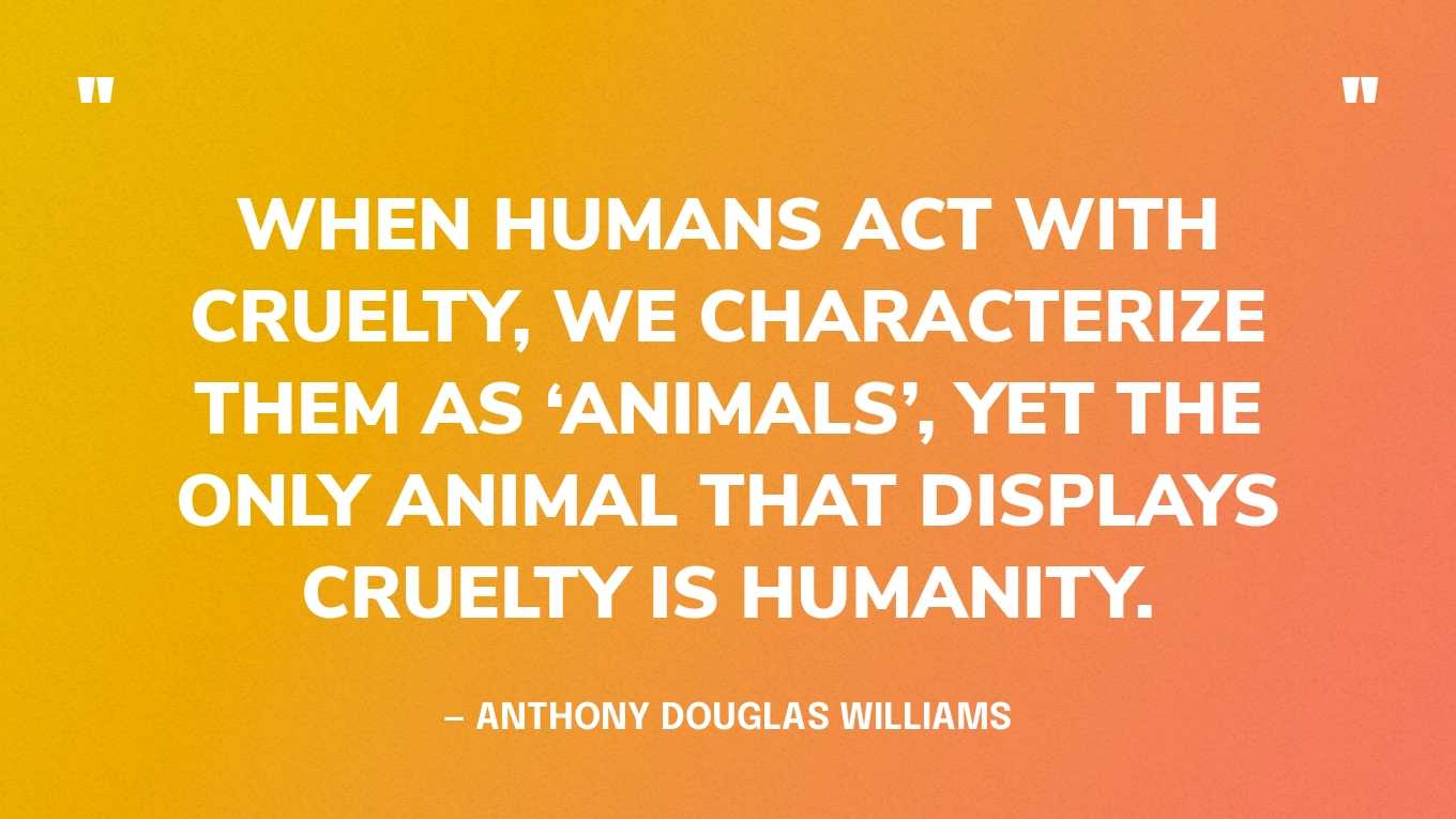 “When humans act with cruelty, we characterize them as ‘animals’, yet the only animal that displays cruelty is humanity.” — Anthony Douglas Williams‍