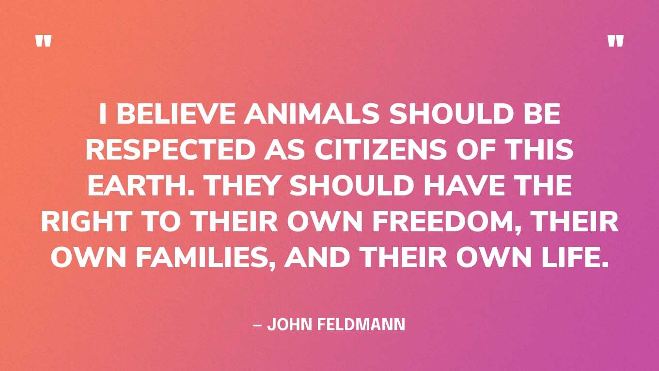 “I believe animals should be respected as citizens of this earth. They should have the right to their own freedom, their own families, and their own life.” — John Feldmann