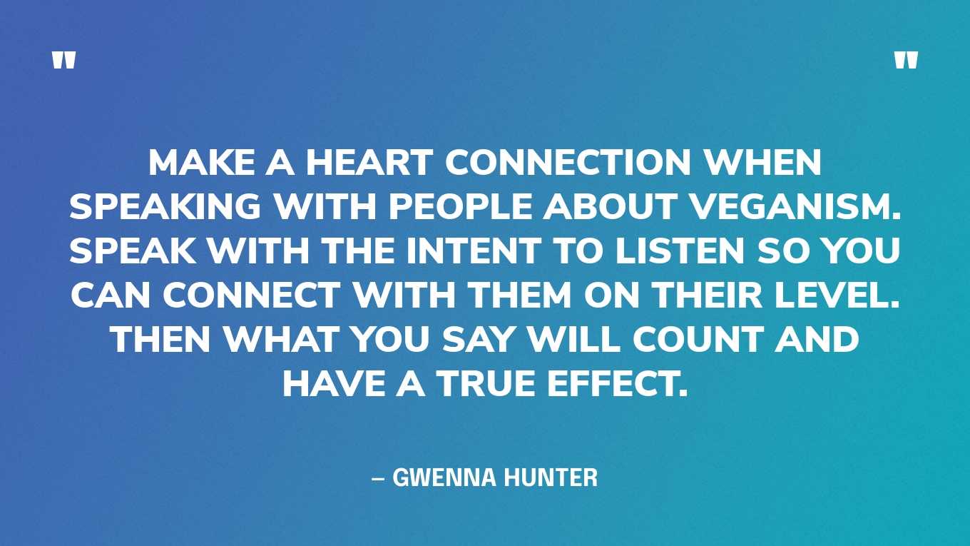 “Make a heart connection when speaking with people about veganism. Speak with the intent to listen so you can connect with them on their level. Then what you say will count and have a true effect.” — Gwenna Hunter