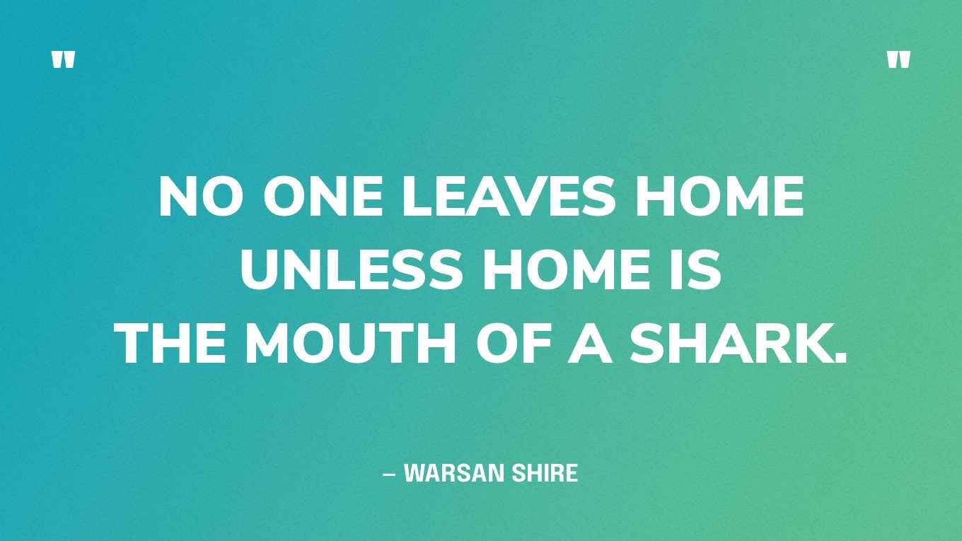 “No one leaves home unless home is the mouth of a shark.” — Warsan Shire