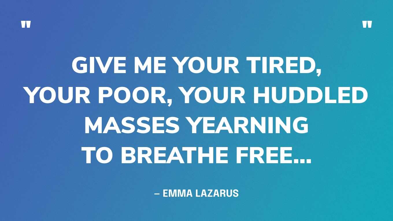 “Give me your tired, your poor,Your huddled masses yearning to breathe free…” — Emma Lazarus, The New Colossus