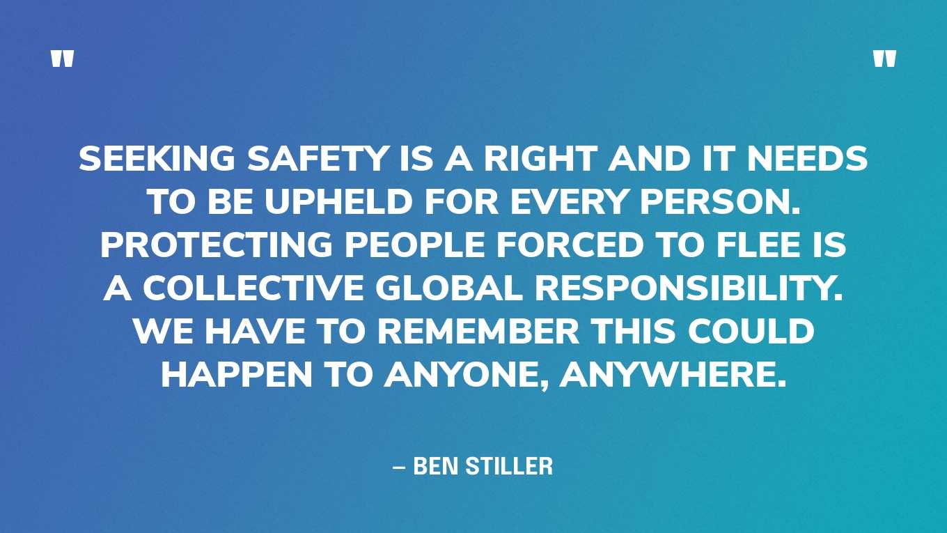 “Seeking safety is a right and it needs to be upheld for every person. Protecting people forced to flee is a collective global responsibility. We have to remember this could happen to anyone, anywhere.” — Ben Stiller