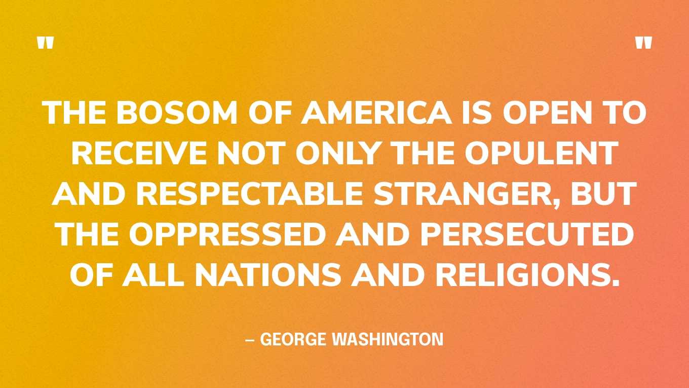 “The bosom of America is open to receive not only the opulent and respectable stranger, but the oppressed and persecuted of all nations and religions.” — George Washington