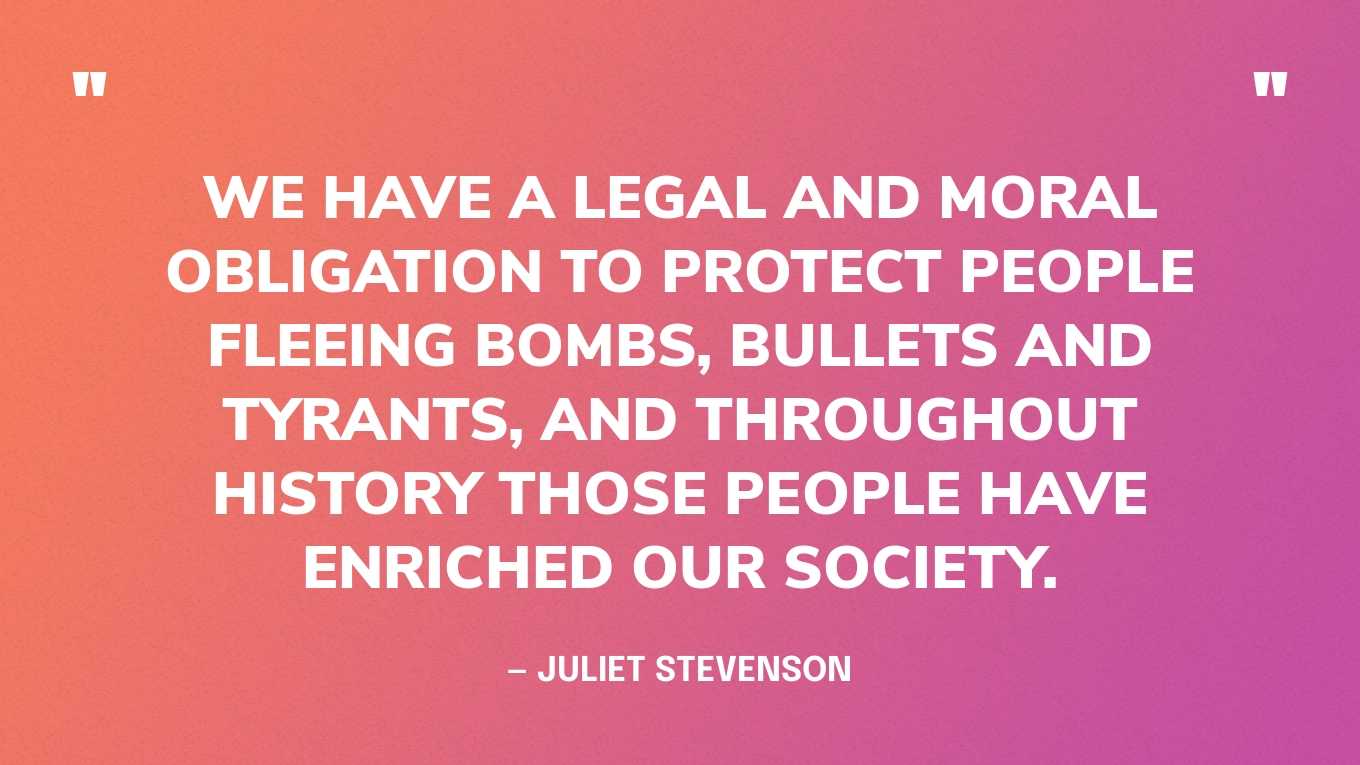 “We have a legal and moral obligation to protect people fleeing bombs, bullets and tyrants, and throughout history those people have enriched our society.” — Juliet Stevenson