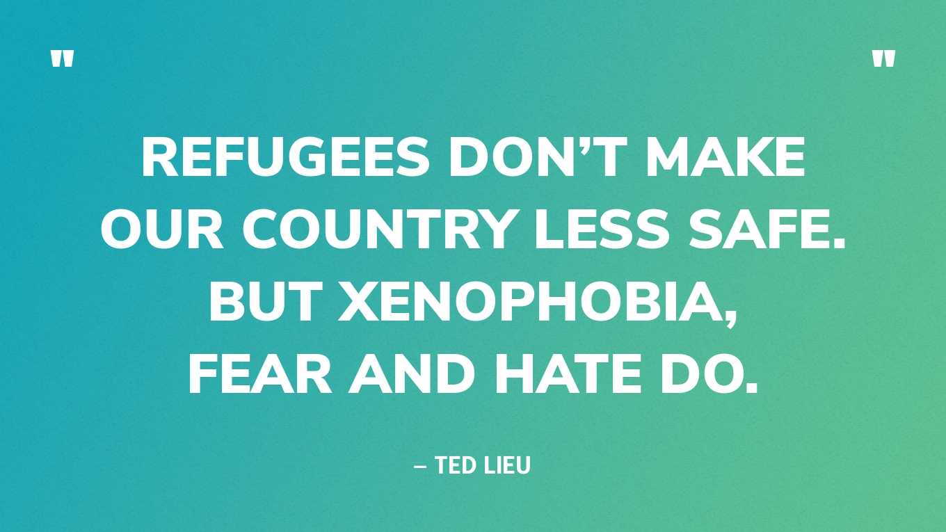 “Refugees don’t make our country less safe. But xenophobia, fear and hate do.” — Ted Lieu