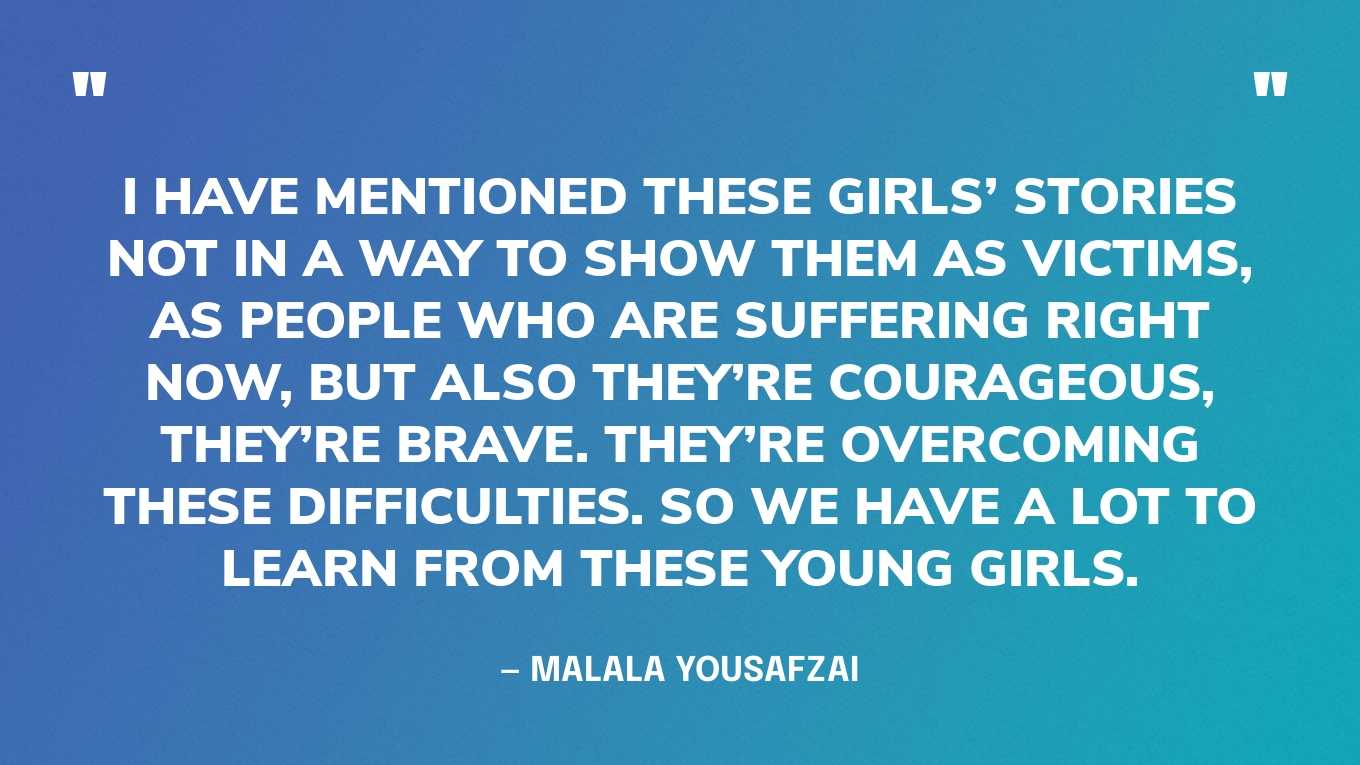 “I have mentioned these girls’ stories not in a way to show them as victims, as people who are suffering right now, but also they’re courageous, they’re brave. They’re overcoming these difficulties. So we have a lot to learn from these young girls.” — Malala Yousafzai, in an interview