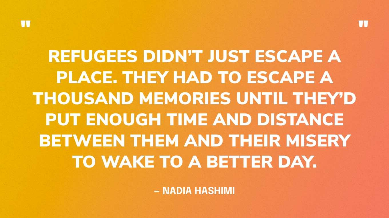 “Refugees didn’t just escape a place. They had to escape a thousand memories until they’d put enough time and distance between them and their misery to wake to a better day.” — Nadia Hashimi