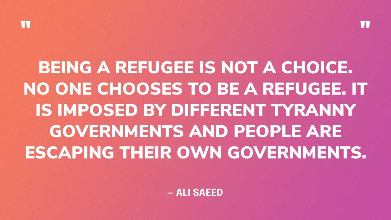 “Being a refugee is not a choice. No one chooses to be a refugee. It is imposed by different tyranny governments and people are escaping their own governments.” — Ali Saeed‍