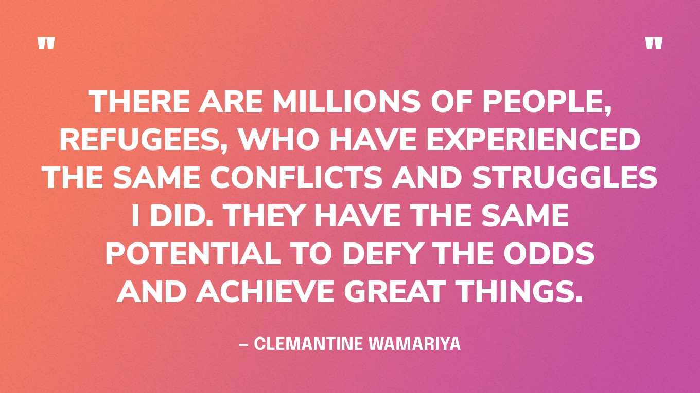“There are millions of people, refugees, who have experienced the same conflicts and struggles I did. They have the same potential to defy the odds and achieve great things.” — Clemantine Wamariya