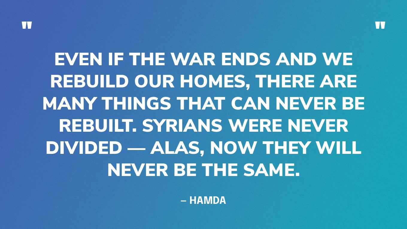 “Even if the war ends and we rebuild our homes, there are many things that can never be rebuilt. Syrians were never divided — alas, now they will never be the same.” — Hamda, in an article
