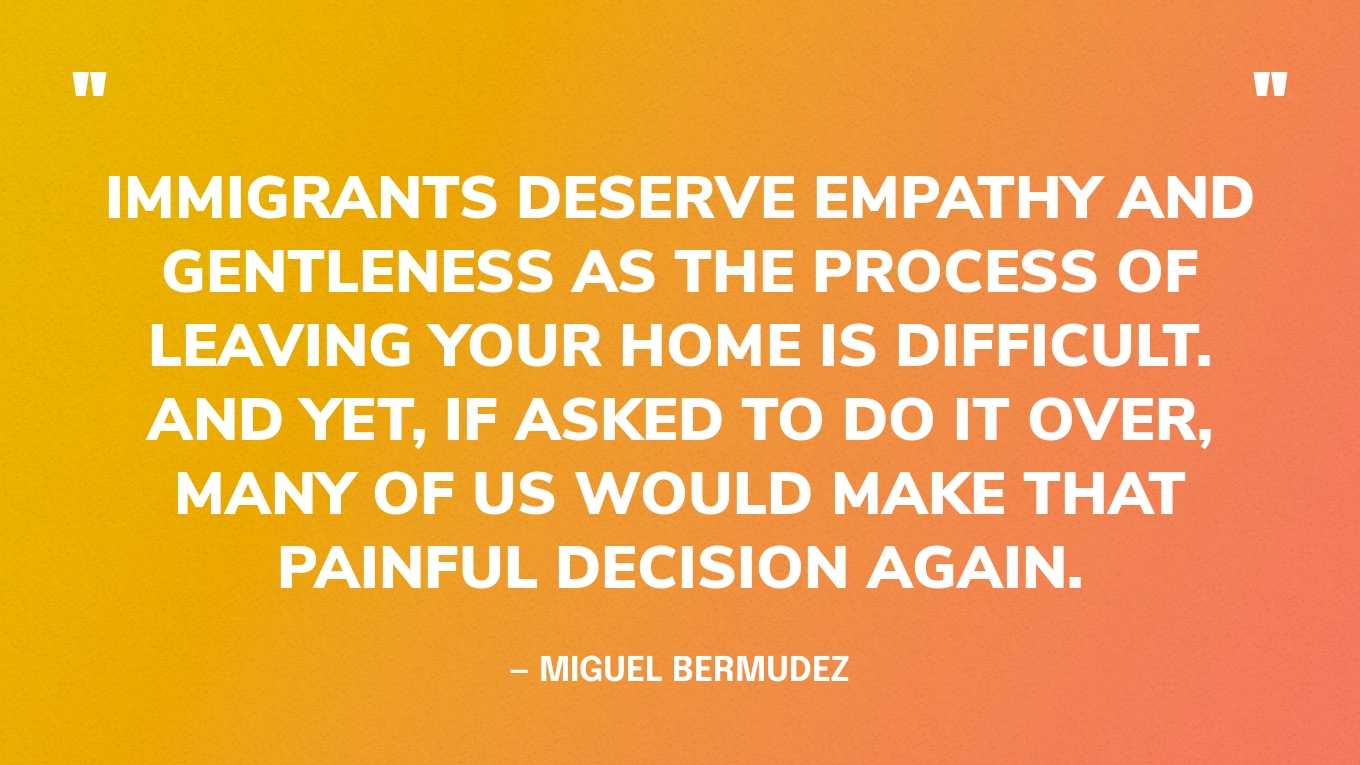 “Immigrants deserve empathy and gentleness as the process of leaving your home is difficult. And yet, if asked to do it over, many of us would make that painful decision again.” — Miguel Bermudez